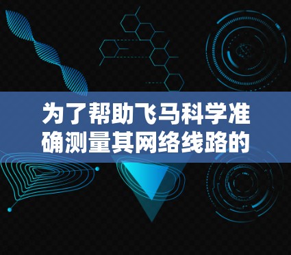 为了帮助飞马科学准确测量其网络线路的速度，可以按照以下步骤进行测试和分析