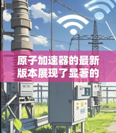 原子加速器的最新版本展现了显著的技术进步，涵盖了多个方面的提升，具体如下