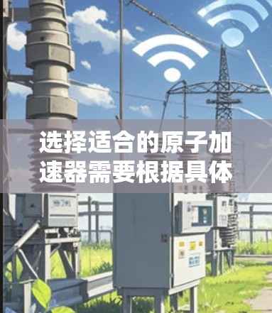 选择适合的原子加速器需要根据具体需求进行综合考虑。以下是根据您的需求整理出的建议