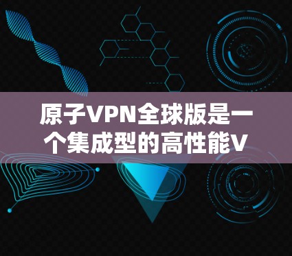 原子VPN全球版是一个集成型的高性能VPN服务，专为用户提供全球范围内的安全连接，兼顾速度、隐私保护、稳定性和多平台支持。以下是对原子VPN全球版的详细分析和总结