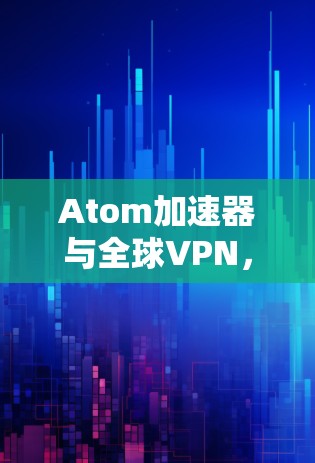 Atom加速器与全球VPN，技术革新与应用前景