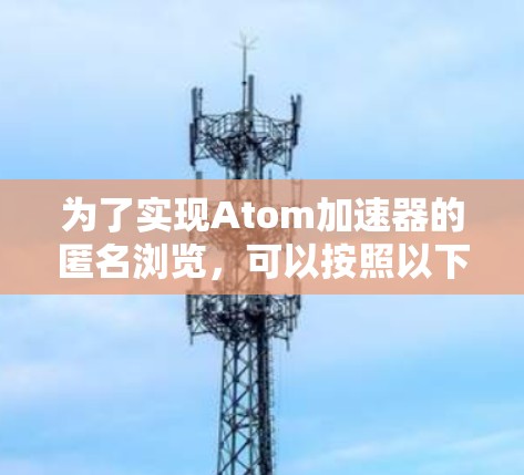为了实现Atom加速器的匿名浏览，可以按照以下步骤进行操作