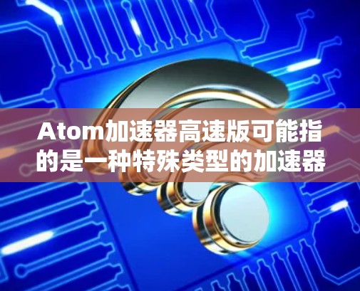 Atom加速器高速版可能指的是一种特殊类型的加速器，用于加速原子或子粒子，使其达到高速或高能状态。这种加速器可能与常规的加速器不同，可能具有特殊的设计或功能