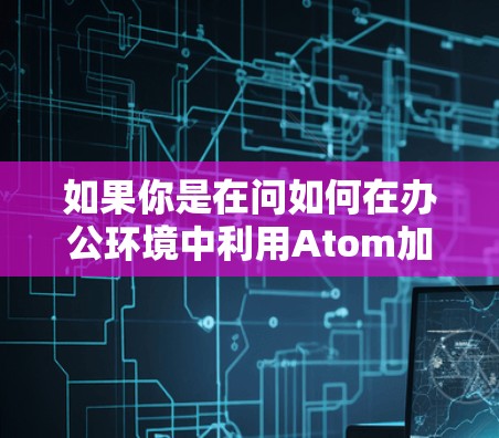 如果你是在问如何在办公环境中利用Atom加速器来加速工作流程，那么以下是一些可能的解释和应用场景