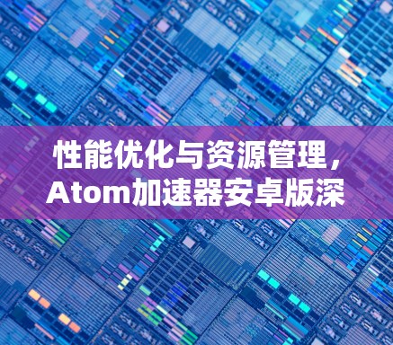 性能优化与资源管理，Atom加速器安卓版深度解析