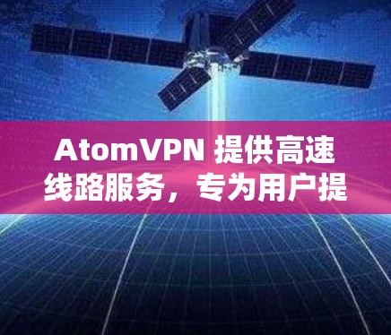 AtomVPN 提供高速线路服务，专为用户提供更快的网络连接速度和更稳定的网络体验。以下是关于AtomVPN高速线路的一些关键信息和优势