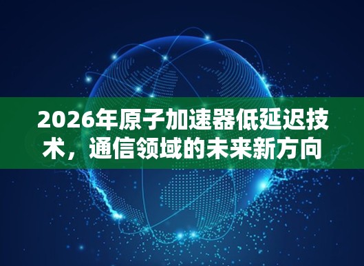2026年原子加速器低延迟技术，通信领域的未来新方向