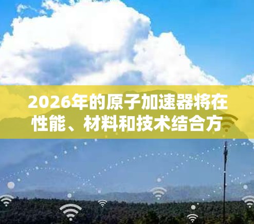 2026年的原子加速器将在性能、材料和技术结合方面展现显著进步，推动粒子物理学和相关科学的发展。以下是对未来原子加速器可能发展的几点总结