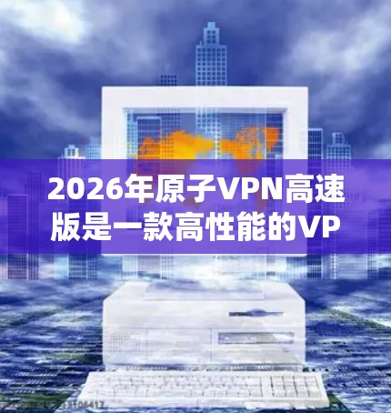 2026年原子VPN高速版是一款高性能的VPN服务，适合需要保护隐私和安全的用户。以下是对它的详细分析和评估