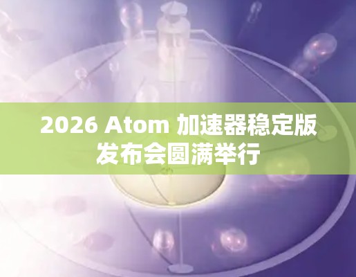 2026 Atom 加速器稳定版发布会圆满举行