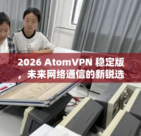 2026 AtomVPN 稳定版，未来网络通信的新锐选择