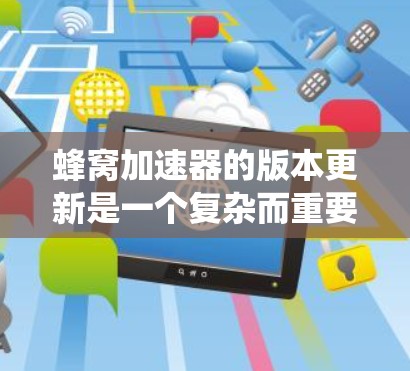 蜂窝加速器的版本更新是一个复杂而重要的过程，涉及多个方面的考量。以下是对蜂窝加速器版本更新的系统化总结