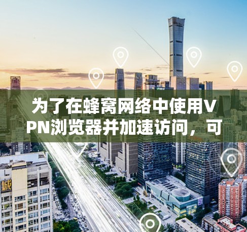 为了在蜂窝网络中使用VPN浏览器并加速访问，可以按照以下步骤进行配置和优化