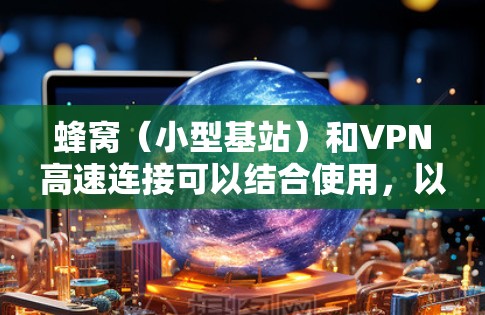 蜂窝（小型基站）和VPN高速连接可以结合使用，以实现高效、可靠的网络连接。以下是优化蜂窝VPN高速连接的关键步骤和建议