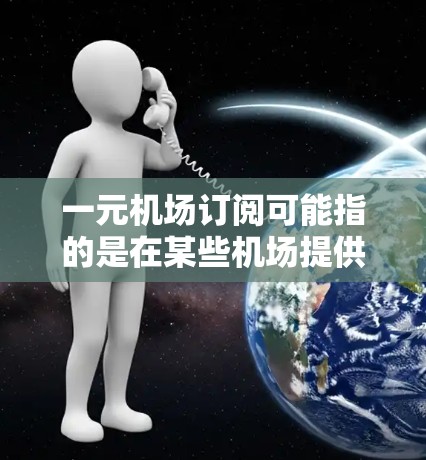 一元机场订阅可能指的是在某些机场提供的一元元（100元）订阅服务，通常这类服务可能包括快捷通道、贵宾休息室、免费停车、优先入关等便利服务。以下是一些可能的情况和相关信息