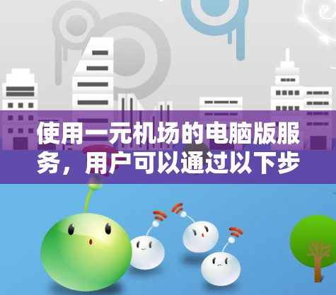 使用一元机场的电脑版服务，用户可以通过以下步骤在电脑上完成相关操作
