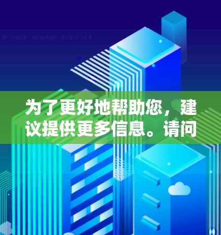 为了更好地帮助您，建议提供更多信息。请问您具体需要了解的是