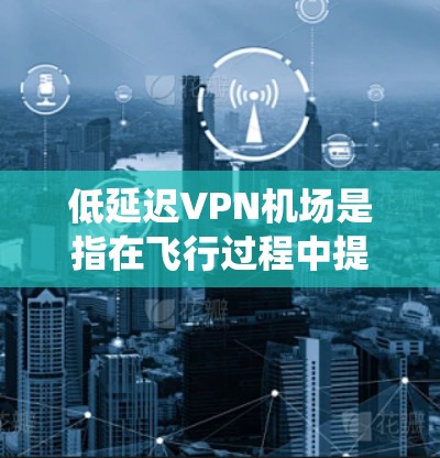 低延迟VPN机场是指在飞行过程中提供高速、稳定互联网服务的机场网络系统。以下是对其概念、优势、挑战及选择建议的详细分析