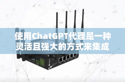 使用ChatGPT代理是一种灵活且强大的方式来集成其功能，以下是详细的步骤和考虑因素