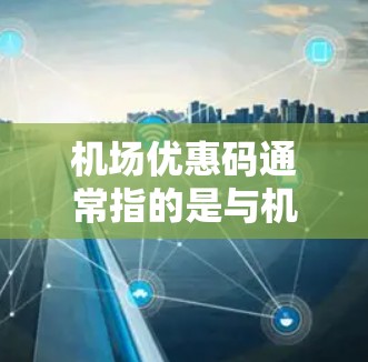 机场优惠码通常指的是与机场相关的各种优惠信息，可能包括税收优惠、停车优惠、餐饮折扣、住宿折扣等。以下是一些常见的机场优惠类型和获取方式