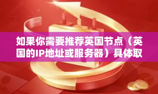 如果你需要推荐英国节点（英国的IP地址或服务器）具体取决于你的用途。如果你需要获取英国的IP地址或服务器，以下是一些可能的方法和资源